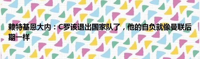 赖特基恩大内：C罗该退出国家队了，他的自负就像曼联后期一样