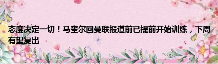 态度决定一切！马奎尔回曼联报道前已提前开始训练，下周有望复出