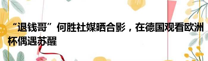 “退钱哥”何胜社媒晒合影，在德国观看欧洲杯偶遇苏醒