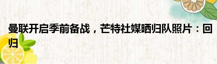 曼联开启季前备战，芒特社媒晒归队照片：回归