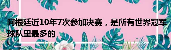 阿根廷近10年7次参加决赛，是所有世界冠军球队里最多的