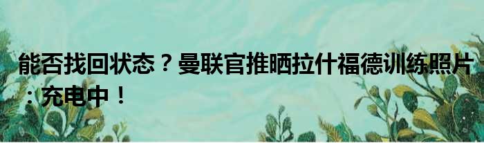 能否找回状态？曼联官推晒拉什福德训练照片：充电中！