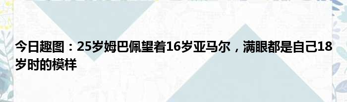 今日趣图：25岁姆巴佩望着16岁亚马尔，满眼都是自己18岁时的模样