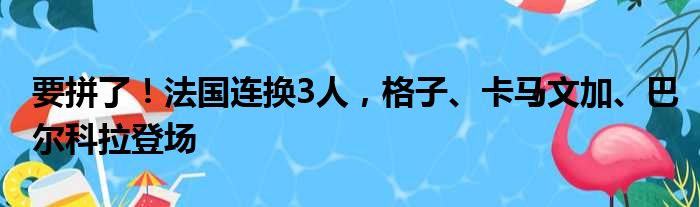 要拼了！法国连换3人，格子、卡马文加、巴尔科拉登场