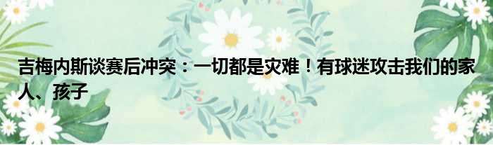 吉梅内斯谈赛后冲突：一切都是灾难！有球迷攻击我们的家人、孩子