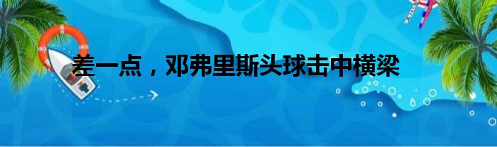 差一点，邓弗里斯头球击中横梁