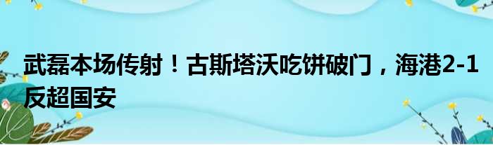 武磊本场传射！古斯塔沃吃饼破门，海港2-1反超国安