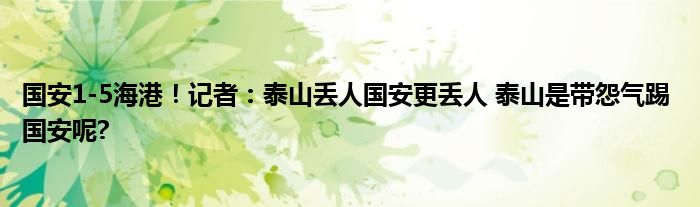 国安1-5海港！记者：泰山丢人国安更丢人 泰山是带怨气踢 国安呢?