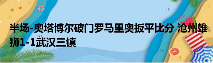 半场-奥塔博尔破门罗马里奥扳平比分 沧州雄狮1-1武汉三镇