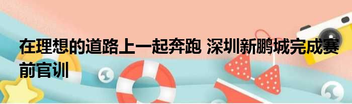 在理想的道路上一起奔跑 深圳新鹏城完成赛前官训