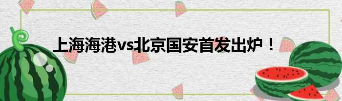 上海海港vs北京国安首发出炉！