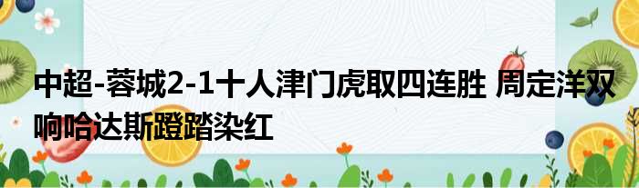 中超-蓉城2-1十人津门虎取四连胜 周定洋双响哈达斯蹬踏染红