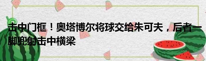 击中门框！奥塔博尔将球交给朱可夫，后者一脚兜射击中横梁