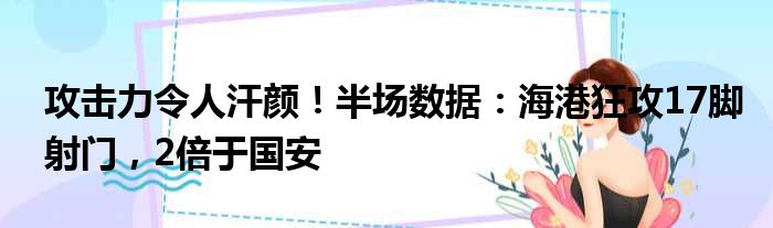 攻击力令人汗颜！半场数据：海港狂攻17脚射门，2倍于国安