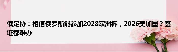 俄足协：相信俄罗斯能参加2028欧洲杯，2026美加墨？签证都难办