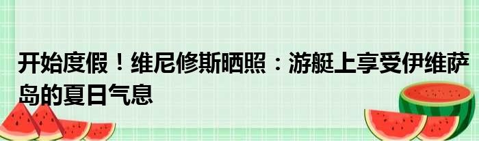 开始度假！维尼修斯晒照：游艇上享受伊维萨岛的夏日气息