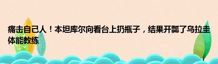 痛击自己人！本坦库尔向看台上扔瓶子，结果开瓢了乌拉圭体能教练