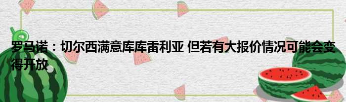 罗马诺：切尔西满意库库雷利亚 但若有大报价情况可能会变得开放