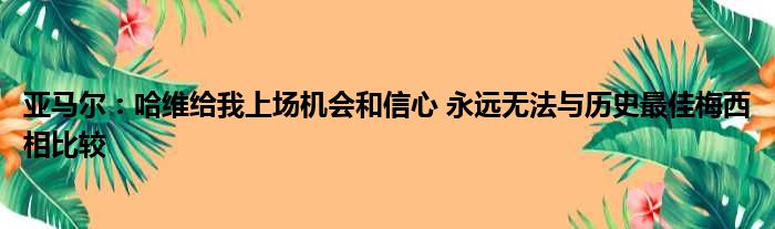 亚马尔：哈维给我上场机会和信心 永远无法与历史最佳梅西相比较