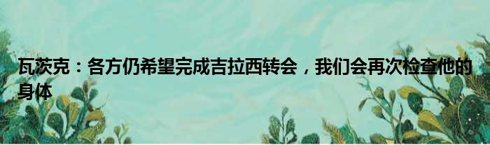 瓦茨克：各方仍希望完成吉拉西转会，我们会再次检查他的身体