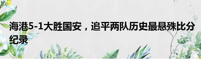 海港5-1大胜国安，追平两队历史最悬殊比分纪录