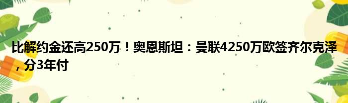 比解约金还高250万！奥恩斯坦：曼联4250万欧签齐尔克泽，分3年付