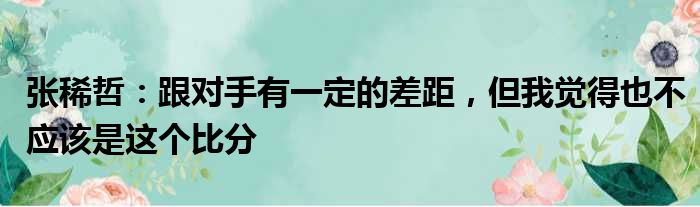 张稀哲：跟对手有一定的差距，但我觉得也不应该是这个比分