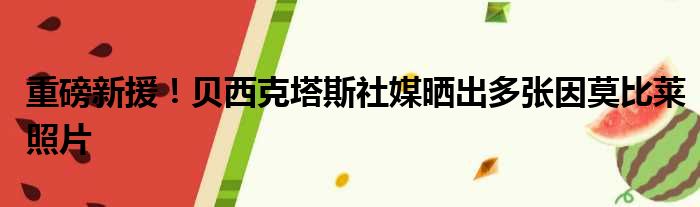 重磅新援！贝西克塔斯社媒晒出多张因莫比莱照片