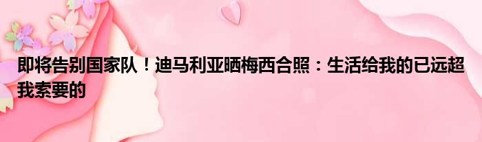 即将告别国家队！迪马利亚晒梅西合照：生活给我的已远超我索要的