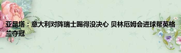 亚昆塔：意大利对阵瑞士踢得没决心 贝林厄姆会进球帮英格兰夺冠