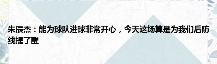 朱辰杰：能为球队进球非常开心，今天这场算是为我们后防线提了醒