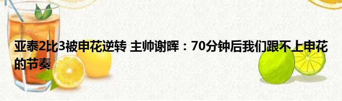 亚泰2比3被申花逆转 主帅谢晖：70分钟后我们跟不上申花的节奏