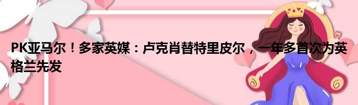 PK亚马尔！多家英媒：卢克肖替特里皮尔，一年多首次为英格兰先发