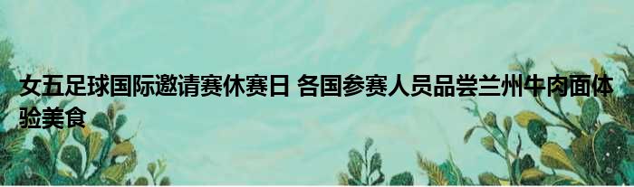 女五足球国际邀请赛休赛日 各国参赛人员品尝兰州牛肉面体验美食