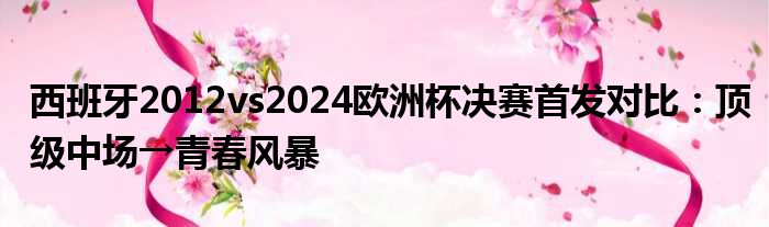 西班牙2012vs2024欧洲杯决赛首发对比：顶级中场→青春风暴