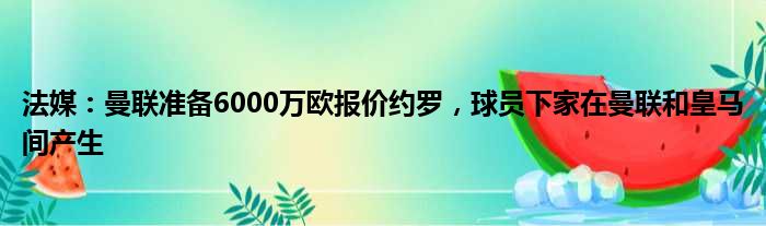 法媒：曼联准备6000万欧报价约罗，球员下家在曼联和皇马间产生