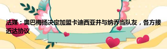 法媒：奥巴梅扬决定加盟卡迪西亚并与纳乔当队友，各方接近达协议