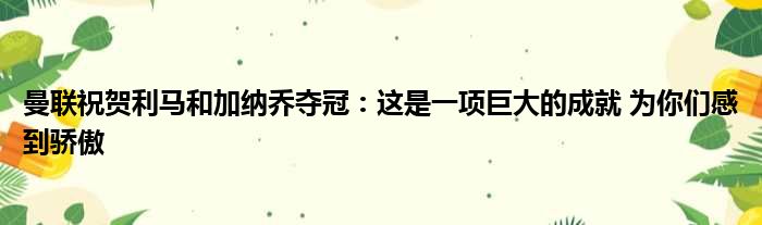 曼联祝贺利马和加纳乔夺冠：这是一项巨大的成就 为你们感到骄傲