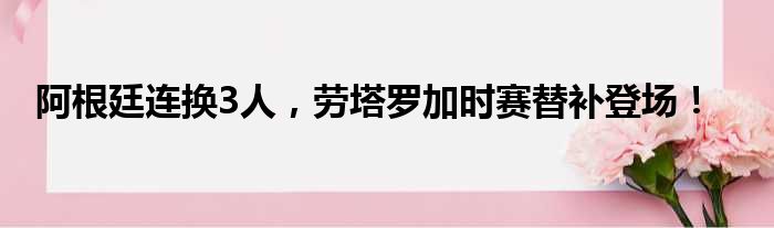 阿根廷连换3人，劳塔罗加时赛替补登场！