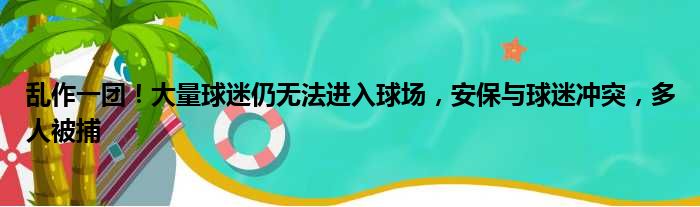 乱作一团！大量球迷仍无法进入球场，安保与球迷冲突，多人被捕