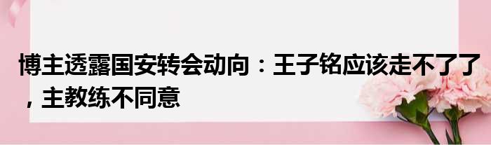 博主透露国安转会动向：王子铭应该走不了了，主教练不同意