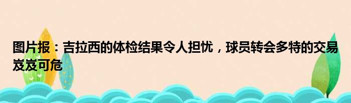 图片报：吉拉西的体检结果令人担忧，球员转会多特的交易岌岌可危