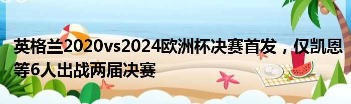 英格兰2020vs2024欧洲杯决赛首发，仅凯恩等6人出战两届决赛