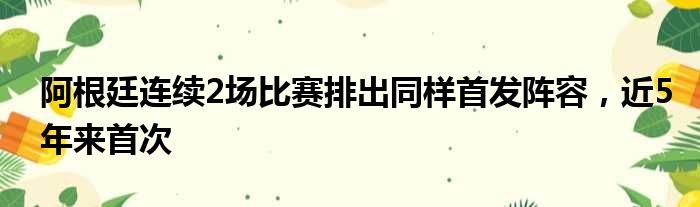 阿根廷连续2场比赛排出同样首发阵容，近5年来首次