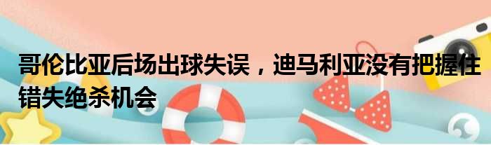 哥伦比亚后场出球失误，迪马利亚没有把握住错失绝杀机会