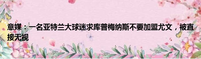 意媒：一名亚特兰大球迷求库普梅纳斯不要加盟尤文，被直接无视