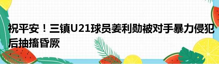 祝平安！三镇U21球员姜利勋被对手暴力侵犯后抽搐昏厥