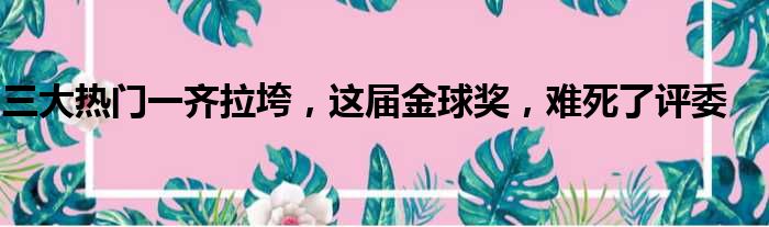 三大热门一齐拉垮，这届金球奖，难死了评委