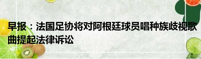 早报：法国足协将对阿根廷球员唱种族歧视歌曲提起法律诉讼