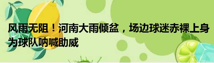 风雨无阻！河南大雨倾盆，场边球迷赤裸上身为球队呐喊助威